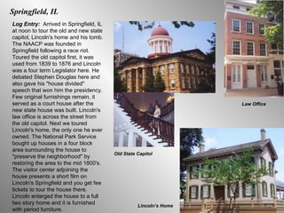 Springfield, IL Log Entry:  Arrived in Springfield, IL at noon to tour the old and new state capitol, Lincoln's home and his tomb. The NAACP was founded in Springfield following a race riot. Toured the old capitol first, it was used from 1839 to 1876 and Lincoln was a four term Legislator here. He debated Stephen Douglas here and also gave his "house divided" speech that won him the presidency. Few original furnishings remain, it served as a court house after the new state house was built. Lincoln's law office is across the street from the old capitol. Next we toured Lincoln's home, the only one he ever owned. The National Park Service bought up houses in a four block area surrounding the house to "preserve the neighborhood" by restoring the area to the mid 1800's. The visitor center adjoining the house presents a short film on Lincoln's Springfield and you get fee tickets to tour the house there. Lincoln enlarged the house to a full two story home and it is furnished with period furniture.  Old State Capitol Lincoln’s Home Law Office 