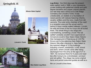 Log Entry:  Our third stop was the present state capitol, built in 1888, a very impressive, ornate building with patterned marble and gold filigree banisters and copper colored statues. Our last stop was a drive out to Oak Ridge Cemetery and Lincoln's Tomb. It was unbelievable, an obelisk on a foundation of raised granite with statues featuring infantry, cavalry, artillery and the navy, made from old cannons. The outer entry chamber of the vault is a reception area and the actual vault is behind it down marble walled hallways. Lincoln, his wife and three of the four boys are all buried there. The whole thing is very large and overwhelming, something Lincoln "the rail splitter" probably wouldn't have approved of. Arrived at Lincoln's New Salem State Historic Site Campground in Petersburg at 3:30 PM. Drove over to the adjoining New Salem State Historic Site after checking in. New Salem is the restored village of 12 log buildings, including a tavern, workshops, a mill, school and store, where Lincoln came after being discharged from the army at the age of 21 in 1831. He remained there for 6 years and read law after trying to be a storekeeper, surveyor and rail splitter. The village has some original items and period costumed guides as well as a film on Lincoln's time there.   Lincoln’s Tomb Springfield, IL Illinois State Capitol New Salem Log Store 