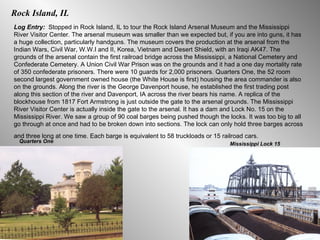 Rock Island, IL Log Entry:  Stopped in Rock Island, IL to tour the Rock Island Arsenal Museum and the Mississippi River Visitor Center. The arsenal museum was smaller than we expected but, if you are into guns, it has a huge collection, particularly handguns. The museum covers the production at the arsenal from the Indian Wars, Civil War, W.W.I and II, Korea, Vietnam and Desert Shield, with an Iraqi AK47. The grounds of the arsenal contain the first railroad bridge across the Mississippi, a National Cemetery and Confederate Cemetery. A Union Civil War Prison was on the grounds and it had a one day mortality rate of 350 confederate prisoners. There were 10 guards for 2,000 prisoners. Quarters One, the 52 room second largest government owned house (the White House is first) housing the area commander is also on the grounds. Along the river is the George Davenport house, he established the first trading post along this section of the river and Davenport, IA across the river bears his name. A replica of the blockhouse from 1817 Fort Armstrong is just outside the gate to the arsenal grounds. The Mississippi River Visitor Center is actually inside the gate to the arsenal. It has a dam and Lock No. 15 on the Mississippi River. We saw a group of 90 coal barges being pushed though the locks. It was too big to all go through at once and had to be broken down into sections. The lock can only hold three barges across and three long at one time. Each barge is equivalent to 58 truckloads or 15 railroad cars.   Quarters One Mississippi Lock 15 