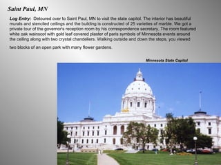 Saint Paul, MN Log Entry:  Detoured over to Saint Paul, MN to visit the state capitol. The interior has beautiful murals and stenciled ceilings and the building is constructed of 25 varieties of marble. We got a private tour of the governor's reception room by his correspondence secretary. The room featured white oak wainscot with gold leaf covered plaster of paris symbols of Minnesota events around the ceiling along with two crystal chandeliers. Walking outside and down the steps, you viewed two blocks of an open park with many flower gardens.   Minnesota State Capitol 