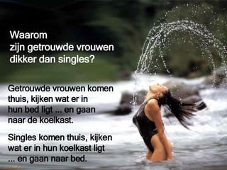 Waarom  zijn getrouwde vrouwen  dikker dan singles? Singles komen thuis, kijken  wat er in hun koelkast ligt ... en gaan naar bed. Getrouwde vrouwen komen  thuis, kijken wat er in  hun bed ligt ... en gaan  naar de koelkast. 