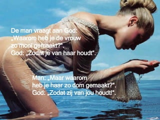 De man vraagt aan God:  „Waarom heb je de vrouw  zo mooi gemaakt?“.  God: „Zodat je van haar houdt“. Man: „Maar waarom  heb je haar zo dom gemaakt?“. God: „Zodat zij van jou houdt!“. 