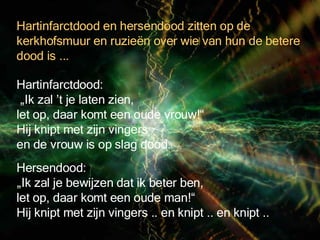 Hersendood:  „Ik zal je bewijzen dat ik beter ben,  let op, daar komt een oude man!“ Hij knipt met zijn vingers .. en knipt .. en knipt .. Hartinfarctdood: „ Ik zal ’t je laten zien,  let op, daar komt een oude vrouw!“  Hij knipt met zijn vingers  en de vrouw is op slag dood. Hartinfarctdood en hersendood zitten op de kerkhofsmuur en ruzieën over wie van hun de betere dood is ...  