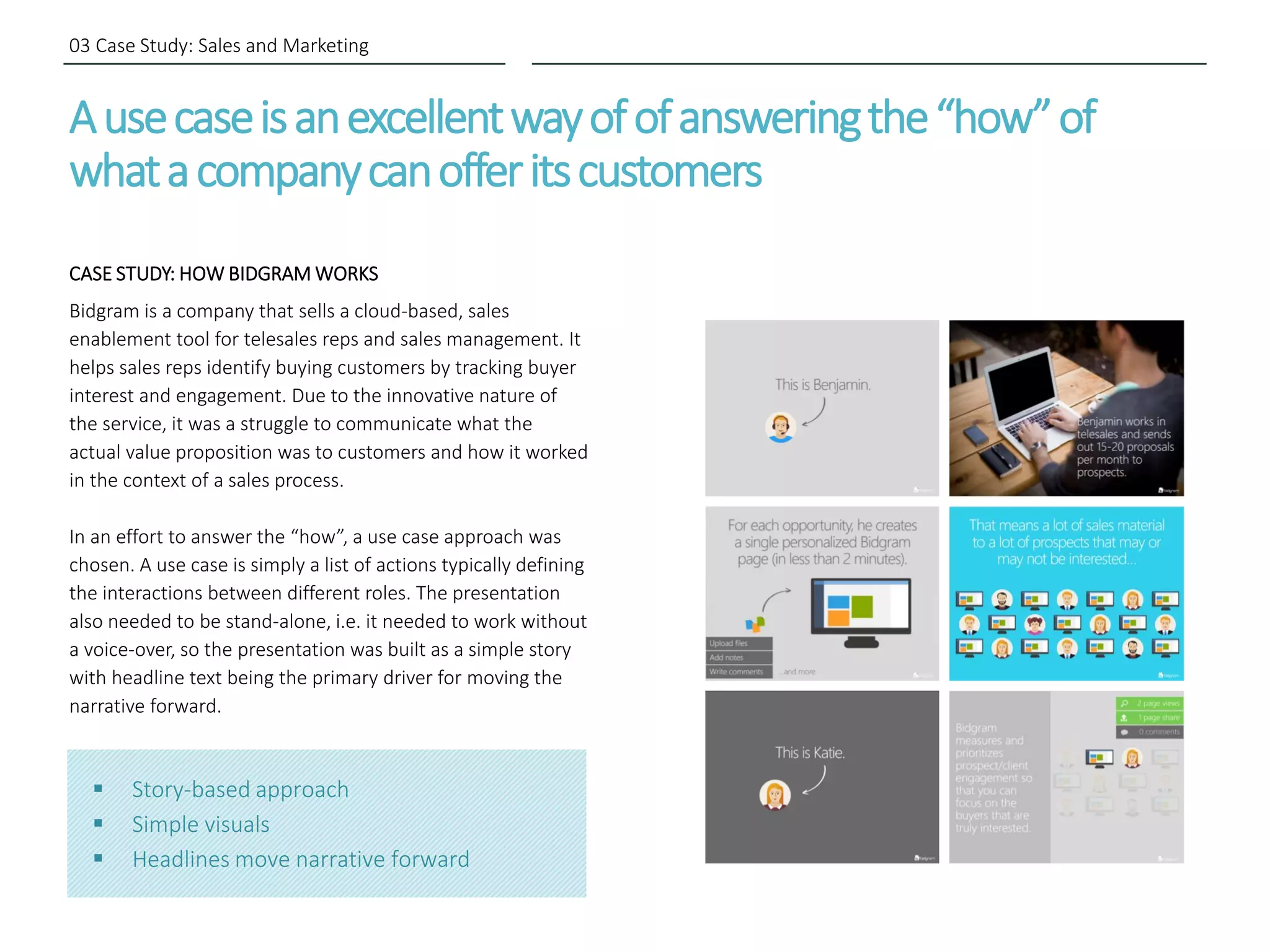 Ausecaseisanexcellentwayofofansweringthe“how”of
whatacompanycanofferitscustomers
CASE STUDY: HOW BIDGRAM WORKS
Bidgram is a company that sells a cloud-based, sales
enablement tool for telesales reps and sales management. It
helps sales reps identify buying customers by tracking buyer
interest and engagement. Due to the innovative nature of
the service, it was a struggle to communicate what the
actual value proposition was to customers and how it worked
in the context of a sales process.
In an effort to answer the “how”, a use case approach was
chosen. A use case is simply a list of actions typically defining
the interactions between different roles. The presentation
also needed to be stand-alone, i.e. it needed to work without
a voice-over, so the presentation was built as a simple story
with headline text being the primary driver for moving the
narrative forward.
03 Case Study: Sales and Marketing
 Story-based approach
 Simple visuals
 Headlines move narrative forward
 