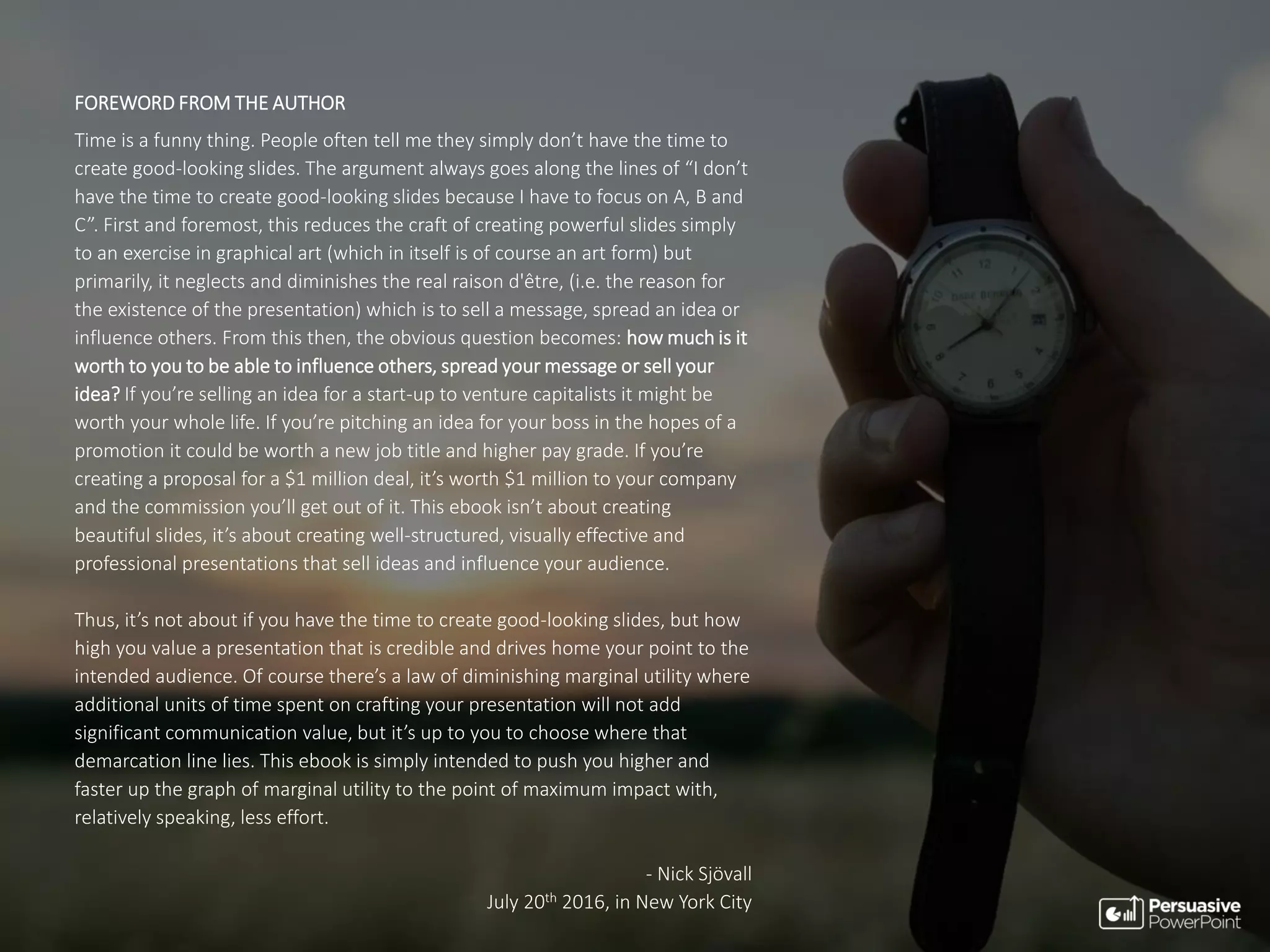 FOREWORD FROM THE AUTHOR
Time is a funny thing. People often tell me they simply don’t have the time to
create good-looking slides. The argument always goes along the lines of “I don’t
have the time to create good-looking slides because I have to focus on A, B and
C”. First and foremost, this reduces the craft of creating powerful slides simply
to an exercise in graphical art (which in itself is of course an art form) but
primarily, it neglects and diminishes the real raison d'être, (i.e. the reason for
the existence of the presentation) which is to sell a message, spread an idea or
influence others. From this then, the obvious question becomes: how much is it
worth to you to be able to influence others, spread your message or sell your
idea? If you’re selling an idea for a start-up to venture capitalists it might be
worth your whole life. If you’re pitching an idea for your boss in the hopes of a
promotion it could be worth a new job title and higher pay grade. If you’re
creating a proposal for a $1 million deal, it’s worth $1 million to your company
and the commission you’ll get out of it. This ebook isn’t about creating
beautiful slides, it’s about creating well-structured, visually effective and
professional presentations that sell ideas and influence your audience.
Thus, it’s not about if you have the time to create good-looking slides, but how
high you value a presentation that is credible and drives home your point to the
intended audience. Of course there’s a law of diminishing marginal utility where
additional units of time spent on crafting your presentation will not add
significant communication value, but it’s up to you to choose where that
demarcation line lies. This ebook is simply intended to push you higher and
faster up the graph of marginal utility to the point of maximum impact with,
relatively speaking, less effort.
- Nick Sjövall
July 20th 2016, in New York City
 