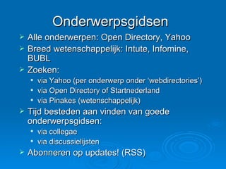 Onderwerpsgidsen Alle onderwerpen: Open Directory, Yahoo Breed wetenschappelijk: Intute, Infomine, BUBL Zoeken:  via Yahoo (per onderwerp onder ‘webdirectories’) via Open Directory of Startnederland via Pinakes (wetenschappelijk) Tijd besteden aan vinden van goede onderwerpsgidsen: via collegae via discussielijsten Abonneren op updates! (RSS) 