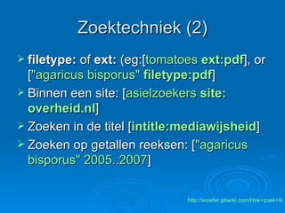 Zoektechniek (2) filetype:  of  ext:  (eg:[ tomatoes   ext : pdf ], or [ " agaricus   bisporus "  filetype:pdf ]  Binnen een site: [ asielzoekers  site: overheid.nl ] Zoeken in de titel [ intitle:mediawijsheid ]  Zoeken op getallen reeksen: [ " agaricus   bisporus " 2005..2007 ]  http://wowter.pbwiki.com/Hoe+zoek+ik 