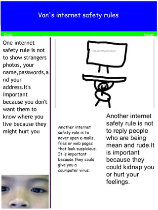 Van's internet safety rules 
Date; 
One internet 
safety rule is not 
to show strangers 
photos, your 
name,passwords,a 
nd your 
address.It's 
important 
because you don't 
want them to 
know where you 
live because they 
might hurt you 
Another internet 
safety rule is to 
never open e-mails, 
files or web pages 
that look suspicious. 
It is important 
because they could 
give you a 
coumputer virus. 
