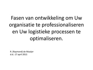 Fasen van ontwikkeling om Uw
organisatie te professionaliseren
  en Uw logistieke processen te
         optimaliseren.

R. (Raymond) de Maaijer
d.d.: 17 april 2013
 