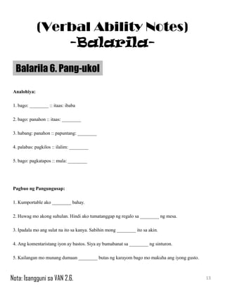 Analohiya:
1. bago: ________ :: itaas: ibaba
2. bago: panahon :: itaas: ________
3. habang: panahon :: papuntang: ________
4. palabas: pagkilos :: ilalim: ________
5. bago: pagkatapos :: mula: ________
Pagbuo ng Pangungusap:
1. Kumportable ako ________ bahay.
2. Huwag mo akong suhulan. Hindi ako tumatanggap ng regalo sa ________ ng mesa.
3. Ipadala mo ang sulat na ito sa kanya. Sabihin mong ________ ito sa akin.
4. Ang komentaristang iyon ay bastos. Siya ay bumabanat sa ________ ng sinturon.
5. Kailangan mo munang dumaan ________ butas ng karayom bago mo makuha ang iyong gusto.
Balarila 6. Pang-ukol
13
(Verbal Ability Notes)
-Balarila-
Nota: Isangguni sa VAN 2.6.
 