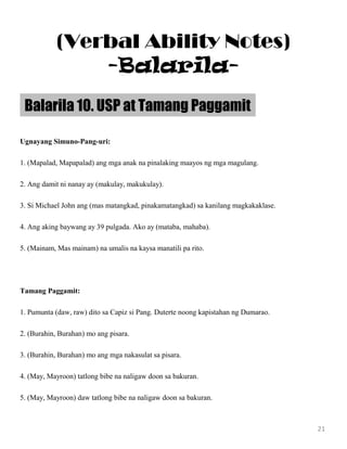 Ugnayang Simuno-Pang-uri:
1. (Mapalad, Mapapalad) ang mga anak na pinalaking maayos ng mga magulang.
2. Ang damit ni nanay ay (makulay, makukulay).
3. Si Michael John ang (mas matangkad, pinakamatangkad) sa kanilang magkakaklase.
4. Ang aking baywang ay 39 pulgada. Ako ay (mataba, mahaba).
5. (Mainam, Mas mainam) na umalis na kaysa manatili pa rito.
Tamang Paggamit:
1. Pumunta (daw, raw) dito sa Capiz si Pang. Duterte noong kapistahan ng Dumarao.
2. (Burahin, Burahan) mo ang pisara.
3. (Burahin, Burahan) mo ang mga nakasulat sa pisara.
4. (May, Mayroon) tatlong bibe na naligaw doon sa bakuran.
5. (May, Mayroon) daw tatlong bibe na naligaw doon sa bakuran.
Balarila 10. USP at Tamang Paggamit
21
(Verbal Ability Notes)
-Balarila-
 