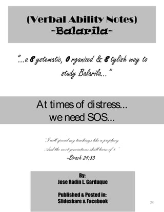 “...a systematic, organized & stylish way to
study Balarila...”
24
(Verbal Ability Notes)
-Balarila-
At timesof distress...
weneed SOS...
“I will spread my teachings like a prophecy
And the next generations shall learn of 8.”
-Sirach 24:33
By:
Jose Radin L. Garduque
Published & Posted in:
Slideshare & Facebook
 