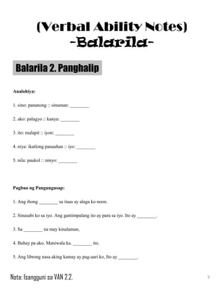 Analohiya:
1. sino: pananong :: sinuman: ________
2. ako: palagyo :: kanya: ________
3. ito: malapit :: iyon: ________
4. niya: ikatlong panauhan :: iyo: ________
5. nila: paukol :: ninyo: ________
Pagbuo ng Pangungusap:
1. Ang ibong ________ sa itaas ay alaga ko noon.
2. Sinasabi ko sa iyo. Ang gantimpalang ito ay para sa iyo. Ito ay ________.
3. Sa ________ na may kinalaman,
4. Buhay pa ako. Maniwala ka. ________ ito.
5. Ang librong nasa aking kamay ay pag-aari ko, Ito ay ________.
Balarila 2. Panghalip
5
(Verbal Ability Notes)
-Balarila-
Nota: Isangguni sa VAN 2.2.
 