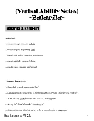 Analohiya:
1. malayo: malapit :: mataas: mababa
2. bilugan: hugis :: magaspang: kinis
3. mabuti: mas mabuti :: masama: mas masama
4. mabuti: kalidad :: masama: kalidad
5. malaki: sukat :: mataas: taas/tangkad
Pagbuo ng Pangungusap:
1. Gaano kalayo ang Dumarao mula Dao?
2. Maraming mga tao ang dumalo sa kanilang pagtitipon. Pinuno nila ang buong “stadium”.
3. Si Michael ang pinakakaakit-akit na lalaki sa kanilang grupo.
4. Ako ay 5’6”. Ikaw? Gaano ka kataas/tangkad?
5. Ang mukha mo ay tadtad ng tagiyawat. Ito ay mamula-mula at magaspang.
Balarila 3. Pang-uri
8
(Verbal Ability Notes)
-Balarila-
Nota: Isangguni sa VAN 2.3.
 