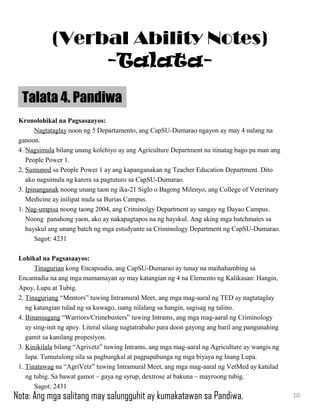 Kronolohikal na Pagsasaayos:
Nagtataglay noon ng 5 Departamento, ang CapSU-Dumarao ngayon ay may 4 nalang na
ganoon.
4. Nagsimula bilang unang kolehiyo ay ang Agriculture Department na itinatag bago pa man ang
People Power 1.
2. Sumunod sa People Power 1 ay ang kapanganakan ng Teacher Education Department. Dito
ako nagsimula ng karera sa pagtuturo sa CapSU-Dumarao.
3. Ipinanganak noong unang taon ng ika-21 Siglo o Bagong Milenyo, ang College of Veterinary
Medicine ay inilipat mula sa Burias Campus.
1. Nag-umpisa noong taong 2004, ang Criminolgy Department ay sangay ng Dayao Campus.
Noong panahong yaon, ako ay nakapagtapos na ng hayskul. Ang aking mga batchmates sa
hayskul ang unang batch ng mga estudyante sa Criminology Department ng CapSU-Dumarao.
Sagot: 4231
Lohikal na Pagsasaayos:
Tinagurian kong Encapsudia, ang CapSU-Dumarao ay tunay na maihahambing sa
Encantadia na ang mga mamamayan ay may katangian ng 4 na Elemento ng Kalikasan: Hangin,
Apoy, Lupa at Tubig.
2. Tinaguriang “Mentors” tuwing Intramural Meet, ang mga mag-aaral ng TED ay nagtataglay
ng katangian tulad ng sa kuwago, isang nilalang sa hangin, sagisag ng talino.
4. Binansagang “Warriors/Crimebusters” tuwing Intrams, ang mga mag-aaral ng Criminology
ay sing-init ng apoy. Literal silang nagtatrabaho para doon gayong ang baril ang pangunahing
gamit sa kanilang propesiyon.
3. Kinikilala bilang “Agrivetz” tuwing Intrams, ang mga mag-aaral ng Agriculture ay wangis ng
lupa. Tumutulong sila sa pagbungkal at pagpapabunga ng mga biyaya ng Inang Lupa.
1. Tinatawag na “AgriVetz” tuwing Intramural Meet, ang mga mag-aaral ng VetMed ay katulad
ng tubig. Sa bawat gamot – gaya ng syrup, dextrose at bakuna – mayroong tubig.
Sagot: 2431
Talata 4. Pandiwa
10
(Verbal Ability Notes)
-Talata-
Nota: Ang mga salitang may salungguhit ay kumakatawan sa Pandiwa.
 