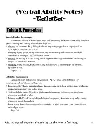 Kronolohikal na Pagsasaayos:
Matapang na hinarap ni Harry Potter ang 4 na Elemento ng Kalikasan – lupa, tubig, hangin at
apoy – sa unang 4 na taon ng buhay niya sa Hogwarts.
4. Magiting na hinarap ni Harry, bilang freshman, ang makapangyarihan at mapanganib na
hiyas ng lupa...ang Sorcerer’s Stone.
1. Matapang niyang ginapi, bilang sophomore, ang nakamamatay na halimaw na umaaligid
sa madilim na katubigan... ng Chamber of Secrets.
3. Magiting na sinuong ni Potter, bilang junior, ang kinatatakutang demenotrs na lumulutang sa
hangin... sa Prisoner of Azkaban.
2. Matapang niyang hinarap, bilang senior, ang malahalimaw na salamangkero sa labrinto...
ng Goblet of Fire.
Sagot: 4132
Lohikal na Pagsasaayos:
Tumpak na ang 4 na Elemento ng Kalikasan – Apoy, Tubig, Lupa at Hangin – ay
sumasagisag sa 4 na Tahanan ng Hogwarts.
2. Tama na ang Gryffindor na nagtataglay ng katapangan ay sinisimbolo ng leon, isang nilalang na
ang pagkamabalasik ay sing-init ng apoy.
4. Hindi maikakaila na ang Slyherin na kilala sa pagiging tuso ay sinisimbolo ng ahas, isang
nilalang na umaaligid sa tubig.
3. Totoo na ang Hufflepuff na nagbibigay-halaga sa kasipagan ay kinakatawan ng badger, isang
nilalang na naninirahan sa lupa.
1. Tunay na ang Ravenclaw na nagpapahalaga sa talino ay kinakatawan ng raven, isang nilalang
na lumilipad sa ere.
Sagot: 2431
Talata 5. Pang-abay
12
(Verbal Ability Notes)
-Talata-
Nota: Ang mga salitang may salungguhit ay kumakatawan sa Pang-abay.
 