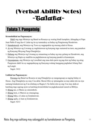 Kronolohikal na Pagsasaayos:
Dahil ang mga Misteryo ng Banal na Rosaryo ay waring hindi kumpleto, idinagdag ni Papa
Juan Pablo II ang ika-4. Lahat ng ito ay tumutukoy sa buhay ng Panginoong Hesukristo.
3. Samakatuwid, ang Misteryo ng Tuwa ay nagpapakita ng murang edad ni Hesus.
4. At ang Misteryo ng Liwanag ay naglalarawan ng kanyang mga sumunod na taon, ang panahon
ng Kanyang Misyong Pang-Ebanghelyo.
1. Habang ang Misteryo ng Liwanag ay umaaninag sa buhay ng may gulang na Hesukristo, ang
Misteryo ng Hapis ay madilim na paglalarawan ng kanyang pasakit at kamatayan.
2. Gayunpaman, ang Misteryo ng Luwalhati ang nasa dulo parin ng pag-ikot ng buhay ng ating
Panginoon dahil ito ay nagpapahayag ng Kanyang walang hanggang paghahari bilang Hari
ng Langit.
Sagot: 3412
Lohikal na Pagsasaayos:
Pawang ang Banal na Rosaryo at ang Ebanghelyo ay nangungusap sa naging buhay ni
Hesus. Ang Ebanghelyo ay may 4 na aklat. Bawat libro ay ipinangalan sa may akda nito na siya
namang kinakatawan ng 4 na nilalang sa Bugna 4. Sa ilalim nito ay ang 4 na may akda at
kanilang mga sagisag ayon sa kanilang kronolohikal na pagkakasunud-sunod sa Bibliya.
4. Bilang tao, si Mateo ay sinisimbolo.
2. Bilang leon, si Marcos ay sinasagisag.
1. Bilang baka, si Lukas ay kinakatawan.
3. Bilang agila, si Juan ay kinakatawan.
Sagot: 4213
Talata 7. Pangatnig
16
(Verbal Ability Notes)
-Talata-
Nota: Ang mga salitang may salungguhit ay kumakatawan sa Pangatnig.
 