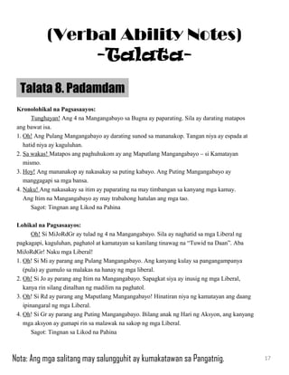 Kronolohikal na Pagsasaayos:
Tunghayan! Ang 4 na Mangangabayo sa Bugna ay paparating. Sila ay darating matapos
ang bawat isa.
1. Oh! Ang Pulang Mangangabayo ay darating sunod sa mananakop. Tangan niya ay espada at
hatid niya ay kaguluhan.
2. Sa wakas! Matapos ang paghuhukom ay ang Maputlang Mangangabayo – si Kamatayan
mismo.
3. Hoy! Ang mananakop ay nakasakay sa puting kabayo. Ang Puting Mangangabayo ay
manggagapi sa mga bansa.
4. Naku! Ang nakasakay sa itim ay paparating na may timbangan sa kanyang mga kamay.
Ang Itim na Mangangabayo ay may trabahong hatulan ang mga tao.
Sagot: Tingnan ang Likod na Pahina
Lohikal na Pagsasaayos:
Oh! Si MiJoRdGr ay tulad ng 4 na Mangangabayo. Sila ay naghatid sa mga Liberal ng
pagkagapi, kaguluhan, paghatol at kamatayan sa kanilang tinawag na “Tuwid na Daan”. Aba
MiJoRdGr! Naku mga Liberal!
1. Oh! Si Mi ay parang ang Pulang Mangangabayo. Ang kanyang kulay sa pangangampanya
(pula) ay gumulo sa malakas na hanay ng mga liberal.
2. Oh! Si Jo ay parang ang Itim na Mangangabayo. Sapagkat siya ay inusig ng mga Liberal,
kanya rin silang dinalhan ng madilim na paghatol.
3. Oh! Si Rd ay parang ang Maputlang Mangangabayo! Hinatiran niya ng kamatayan ang daang
ipinangaral ng mga Liberal.
4. Oh! Si Gr ay parang ang Puting Mangangabayo. Bilang anak ng Hari ng Aksyon, ang kanyang
mga aksyon ay gumapi rin sa malawak na sakop ng mga Liberal.
Sagot: Tingnan sa Likod na Pahina
Talata 8. Padamdam
17
(Verbal Ability Notes)
-Talata-
Nota: Ang mga salitang may salungguhit ay kumakatawan sa Pangatnig.
 