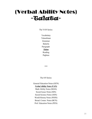 (Verbal Ability Notes)
-Talata-
The VAN Series:
Vocabulary
Talasalitaan
Grammar
Balarila
Paragraph
Talata
Reading
Pagbasa
***
The 8/8 Series:
General Education Notes (GEN)
Verbal Ability Notes (VAN)
Math Ability Notes (MAN)
Social Issues Notes (SIN)
Social Science Notes (SSN)
World History Notes (WHN)
Broad. Comm. Notes (BCN)
Prof. Education Notes (PEN)
23
 