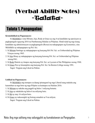Kronolohikal na Pagsasaayos:
Si MiJoRdGr o sina Miriam, Jojo, Rody at Grace ay ang 4 na kandidato ng oposisyon sa
pagkapangulo ngayong 2016 na Pambansang Halalan sa Pilipinas. Hindi tulad ng nag-iisang
kandidato ng administrasyon sa pagkapangulo (Roxas) na nakapagtapos ng Economics, sina
MiJoRdGr ay nakapagtapos ng Pol. Sci.
1. Si Miriam Santiago ay nakapagtapos ng kanyang BA Pol. Sci. sa Unibersidad ng Pilipinas
Visayas noong 1965.
2. Si Jojo Binay ay nakapagtapos ng kanyang kursong Pol. Sci. sa Unibersidad ng Pilipinas
noong1961.
3. Si Rody Duterte ay tinapos ang kanyang Pol. Sci. sa Lyceum of the Philippines noong 1968.
4. Si Grace Poe ay kinumpleto ang kanyang Pol. Sci. Sa Boston College noong 1991.
Sagot: Tingnan ang Likod na Pahina
Lohikal na Pagsasaayos:
Si MiJoRdGr ang tumapos sa daang ipinangaral ng mga Liberal nang makuha ang
karamihan sa mga boto ng mga Pilipino sa katatapos na Halalan 2016.
1. Si Miriam ay nakuha ang pagpili ng halos 1 milyong botante.
2. Si Jojo ay nakakuha ng halos 6 na milyong boto.
3. Si Rd ay may 16 milyon boto.
4. Si Grace ay nakasungkit ng botong umaabot sa 9 na milyon.
Sagot: Tingnan ang Likod na Pahina
Talata 1. Pangngalan
3
(Verbal Ability Notes)
-Talata-
Nota: Ang mga salitang may salungguhit ay kumakatawan sa Pangngalan.
 