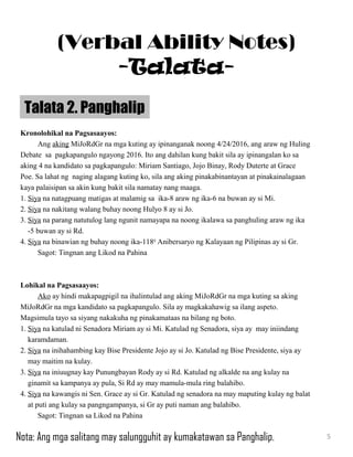 Kronolohikal na Pagsasaayos:
Ang aking MiJoRdGr na mga kuting ay ipinanganak noong 4/24/2016, ang araw ng Huling
Debate sa pagkapangulo ngayong 2016. Ito ang dahilan kung bakit sila ay ipinangalan ko sa
aking 4 na kandidato sa pagkapangulo: Miriam Santiago, Jojo Binay, Rody Duterte at Grace
Poe. Sa lahat ng naging alagang kuting ko, sila ang aking pinakabinantayan at pinakainalagaan
kaya palaisipan sa akin kung bakit sila namatay nang maaga.
1. Siya na natagpuang matigas at malamig sa ika-8 araw ng ika-6 na buwan ay si Mi.
2. Siya na nakitang walang buhay noong Hulyo 8 ay si Jo.
3. Siya na parang natutulog lang ngunit namayapa na noong ikalawa sa panghuling araw ng ika
-5 buwan ay si Rd.
4. Siya na binawian ng buhay noong ika-118th
Anibersaryo ng Kalayaan ng Pilipinas ay si Gr.
Sagot: Tingnan ang Likod na Pahina
Lohikal na Pagsasaayos:
Ako ay hindi makapagpigil na ihalintulad ang aking MiJoRdGr na mga kuting sa aking
MiJoRdGr na mga kandidato sa pagkapangulo. Sila ay magkakahawig sa ilang aspeto.
Magsimula tayo sa siyang nakakuha ng pinakamataas na bilang ng boto.
1. Siya na katulad ni Senadora Miriam ay si Mi. Katulad ng Senadora, siya ay may iniindang
karamdaman.
2. Siya na inihahambing kay Bise Presidente Jojo ay si Jo. Katulad ng Bise Presidente, siya ay
may maitim na kulay.
3. Siya na iniuugnay kay Punungbayan Rody ay si Rd. Katulad ng alkalde na ang kulay na
ginamit sa kampanya ay pula, Si Rd ay may mamula-mula ring balahibo.
4. Siya na kawangis ni Sen. Grace ay si Gr. Katulad ng senadora na may maputing kulay ng balat
at puti ang kulay sa pangngampanya, si Gr ay puti naman ang balahibo.
Sagot: Tingnan sa Likod na Pahina
Talata 2. Panghalip
5
(Verbal Ability Notes)
-Talata-
Nota: Ang mga salitang may salungguhit ay kumakatawan sa Panghalip.
 