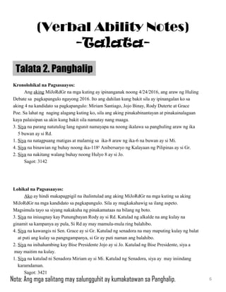 Kronolohikal na Pagsasaayos:
Ang aking MiJoRdGr na mga kuting ay ipinanganak noong 4/24/2016, ang araw ng Huling
Debate sa pagkapangulo ngayong 2016. Ito ang dahilan kung bakit sila ay ipinangalan ko sa
aking 4 na kandidato sa pagkapangulo: Miriam Santiago, Jojo Binay, Rody Duterte at Grace
Poe. Sa lahat ng naging alagang kuting ko, sila ang aking pinakabinantayan at pinakainalagaan
kaya palaisipan sa akin kung bakit sila namatay nang maaga.
3. Siya na parang natutulog lang ngunit namayapa na noong ikalawa sa panghuling araw ng ika
5 buwan ay si Rd.
1. Siya na natagpuang matigas at malamig sa ika-8 araw ng ika-6 na buwan ay si Mi.
4. Siya na binawian ng buhay noong ika-118th
Anibersaryo ng Kalayaan ng Pilipinas ay si Gr.
2. Siya na nakitang walang buhay noong Hulyo 8 ay si Jo.
Sagot: 3142
Lohikal na Pagsasaayos:
Ako ay hindi makapagpigil na ihalintulad ang aking MiJoRdGr na mga kuting sa aking
MiJoRdGr na mga kandidato sa pagkapangulo. Sila ay magkakahawig sa ilang aspeto.
Magsimula tayo sa siyang nakakuha ng pinakamataas na bilang ng boto.
3. Siya na iniuugnay kay Punungbayan Rody ay si Rd. Katulad ng alkalde na ang kulay na
ginamit sa kampanya ay pula, Si Rd ay may mamula-mula ring balahibo.
4. Siya na kawangis ni Sen. Grace ay si Gr. Katulad ng senadora na may maputing kulay ng balat
at puti ang kulay sa pangngampanya, si Gr ay puti naman ang balahibo.
2. Siya na inihahambing kay Bise Presidente Jojo ay si Jo. Katulad ng Bise Presidente, siya a
may maitim na kulay.
1. Siya na katulad ni Senadora Miriam ay si Mi. Katulad ng Senadora, siya ay may iniindang
karamdaman.
Sagot: 3421
Talata 2. Panghalip
6
(Verbal Ability Notes)
-Talata-
Nota: Ang mga salitang may salungguhit ay kumakatawan sa Panghalip.
 