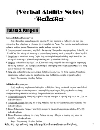 Kronolohikal na Pagsasaayos:
3 sa 5 kandidato sa pagkapangulo ngyong 2016 ay nagmula sa Rehiyon 6 na may 6 na
probinsiya. 4 na lalawigan sa rehiyong ito ay nasa Isla ng Panay. Ang mga ito ay may kaunlarang
taglay sa sariling paraan. Nakatuntong na ako sa lahat ng mga ito.
1. Nangunguna sa kaunlaran ay ang Iloilo. Ito ay may 2 lungsod na nagngangalang: Iloilo City at
Passi City. Una akong nakatuntong sa probinsiyang ito nang kami ay mag-field trip sa hayskul.
2. Pangalawa sa kaunlaran ay ang Capiz. Ang natatangi nitong siyudad ay ang Roxas City. Una
akong nakatuntong sa probinsiyang ito noong ako ay nasa ika-2 baitang.
3. Pangatlo sa kaunlaran ay ang Aklan. Kahit wala itong lungsod, dito matatagpuan ang tanyag
na Isla ng Boracay. Una akong nakatuntong sa lalawigang ito noong Regional Quiz Bee nang
ako ay nasa ika-6 na baitang.
4. Pang-apat sa kaunlaran ay ang Antique. Tulad ng Aklan, wala rin itong siyudad. Una akong
nakatuntong sa lalawigang ito nang kami ay mag-fieldtrip noong ako ay nasa kolehiyo.
Sagot: Tingnan ang Likod na Pahina
Lohikal na Pagsasaayos:
Ika-6 ang Panay sa pinakamalaking isla sa Pilipinas. Ito ay patatsulok na pulo na nahahati
sa 6 na probinsiya na matatagpuan sa kanyang hilagang silangan, hilagang kanluran, timog
silangan at timog-kanluran na bahagi. Magsimula tayo sa pinakamalaki.
1. Hilagang Silangan ng Panay ang Capiz na may 16 na bayan at lupaing may sukat na 1,001.80
milya kwadrado.
2. Hilagang Kanluran ng islang ito ay ang Aklan na may 17 bayan at lupaing may sukat na 700
milya kwadrado.
3. Timog-Silangan ng Panay ay ang Iloilo na may 42 bayan at lupaing may sukat na 1,961.08
milya kwadrado.
4. Timog-Kanluran ng islang ito ay ang Antique na may 18 bayan at lupaing may sukat na
1,053.74 milya kwadrado.
Sagot: Tingnan ang Likod na Pahina
Talata 3. Pang-uri
7
(Verbal Ability Notes)
-Talata-
Nota: Ang mga salitang may salungguhit ay kumakatawan sa Panghalip.
 