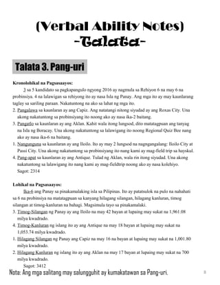 Kronolohikal na Pagsasaayos:
3 sa 5 kandidato sa pagkapangulo ngyong 2016 ay nagmula sa Rehiyon 6 na may 6 na
probinsiya. 4 na lalawigan sa rehiyong ito ay nasa Isla ng Panay. Ang mga ito ay may kaunlarang
taglay sa sariling paraan. Nakatuntong na ako sa lahat ng mga ito.
2. Pangalawa sa kaunlaran ay ang Capiz. Ang natatangi nitong siyudad ay ang Roxas City. Una
akong nakatuntong sa probinsiyang ito noong ako ay nasa ika-2 baitang.
3. Pangatlo sa kaunlaran ay ang Aklan. Kahit wala itong lungsod, dito matatagpuan ang tanyag
na Isla ng Boracay. Una akong nakatuntong sa lalawigang ito noong Regional Quiz Bee nang
ako ay nasa ika-6 na baitang.
1. Nangunguna sa kaunlaran ay ang Iloilo. Ito ay may 2 lungsod na nagngangalang: Iloilo City at
Passi City. Una akong nakatuntong sa probinsiyang ito nang kami ay mag-field trip sa hayskul.
4. Pang-apat sa kaunlaran ay ang Antique. Tulad ng Aklan, wala rin itong siyudad. Una akong
nakatuntong sa lalawigang ito nang kami ay mag-fieldtrip noong ako ay nasa kolehiyo.
Sagot: 2314
Lohikal na Pagsasaayos:
Ika-6 ang Panay sa pinakamalaking isla sa Pilipinas. Ito ay patatsulok na pulo na nahahati
sa 6 na probinsiya na matatagpuan sa kanyang hilagang silangan, hilagang kanluran, timog
silangan at timog-kanluran na bahagi. Magsimula tayo sa pinakamalaki.
3. Timog-Silangan ng Panay ay ang Iloilo na may 42 bayan at lupaing may sukat na 1,961.08
milya kwadrado.
4. Timog-Kanluran ng islang ito ay ang Antique na may 18 bayan at lupaing may sukat na
1,053.74 milya kwadrado.
1. Hilagang Silangan ng Panay ang Capiz na may 16 na bayan at lupaing may sukat na 1,001.80
milya kwadrado.
2. Hilagang Kanluran ng islang ito ay ang Aklan na may 17 bayan at lupaing may sukat na 700
milya kwadrado.
Sagot: 3412
Talata 3. Pang-uri
8
(Verbal Ability Notes)
-Talata-
Nota: Ang mga salitang may salungguhit ay kumakatawan sa Pang-uri.
 