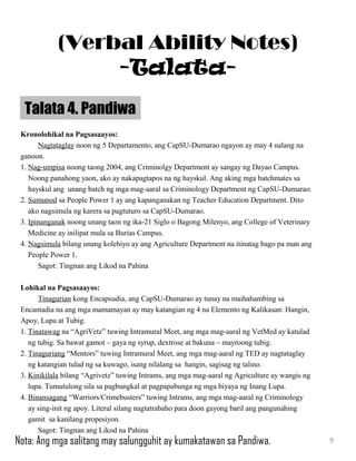 Kronolohikal na Pagsasaayos:
Nagtataglay noon ng 5 Departamento, ang CapSU-Dumarao ngayon ay may 4 nalang na
ganoon.
1. Nag-umpisa noong taong 2004, ang Criminolgy Department ay sangay ng Dayao Campus.
Noong panahong yaon, ako ay nakapagtapos na ng hayskul. Ang aking mga batchmates sa
hayskul ang unang batch ng mga mag-aaral sa Criminology Department ng CapSU-Dumarao.
2. Sumunod sa People Power 1 ay ang kapanganakan ng Teacher Education Department. Dito
ako nagsimula ng karera sa pagtuturo sa CapSU-Dumarao.
3. Ipinanganak noong unang taon ng ika-21 Siglo o Bagong Milenyo, ang College of Veterinary
Medicine ay inilipat mula sa Burias Campus.
4. Nagsimula bilang unang kolehiyo ay ang Agriculture Department na itinatag bago pa man ang
People Power 1.
Sagot: Tingnan ang Likod na Pahina
Lohikal na Pagsasaayos:
Tinagurian kong Encapsudia, ang CapSU-Dumarao ay tunay na maihahambing sa
Encantadia na ang mga mamamayan ay may katangian ng 4 na Elemento ng Kalikasan: Hangin,
Apoy, Lupa at Tubig.
1. Tinatawag na “AgriVetz” tuwing Intramural Meet, ang mga mag-aaral ng VetMed ay katulad
ng tubig. Sa bawat gamot – gaya ng syrup, dextrose at bakuna – mayroong tubig.
2. Tinaguriang “Mentors” tuwing Intramural Meet, ang mga mag-aaral ng TED ay nagtataglay
ng katangian tulad ng sa kuwago, isang nilalang sa hangin, sagisag ng talino.
3. Kinikilala bilang “Agrivetz” tuwing Intrams, ang mga mag-aaral ng Agriculture ay wangis ng
lupa. Tumutulong sila sa pagbungkal at pagpapabunga ng mga biyaya ng Inang Lupa.
4. Binansagang “Warriors/Crimebusters” tuwing Intrams, ang mga mag-aaral ng Criminology
ay sing-init ng apoy. Literal silang nagtatrabaho para doon gayong baril ang pangunahing
gamit sa kanilang propesiyon.
Sagot: Tingnan ang Likod na Pahina
Talata 4. Pandiwa
9
(Verbal Ability Notes)
-Talata-
Nota: Ang mga salitang may salungguhit ay kumakatawan sa Pandiwa.
 