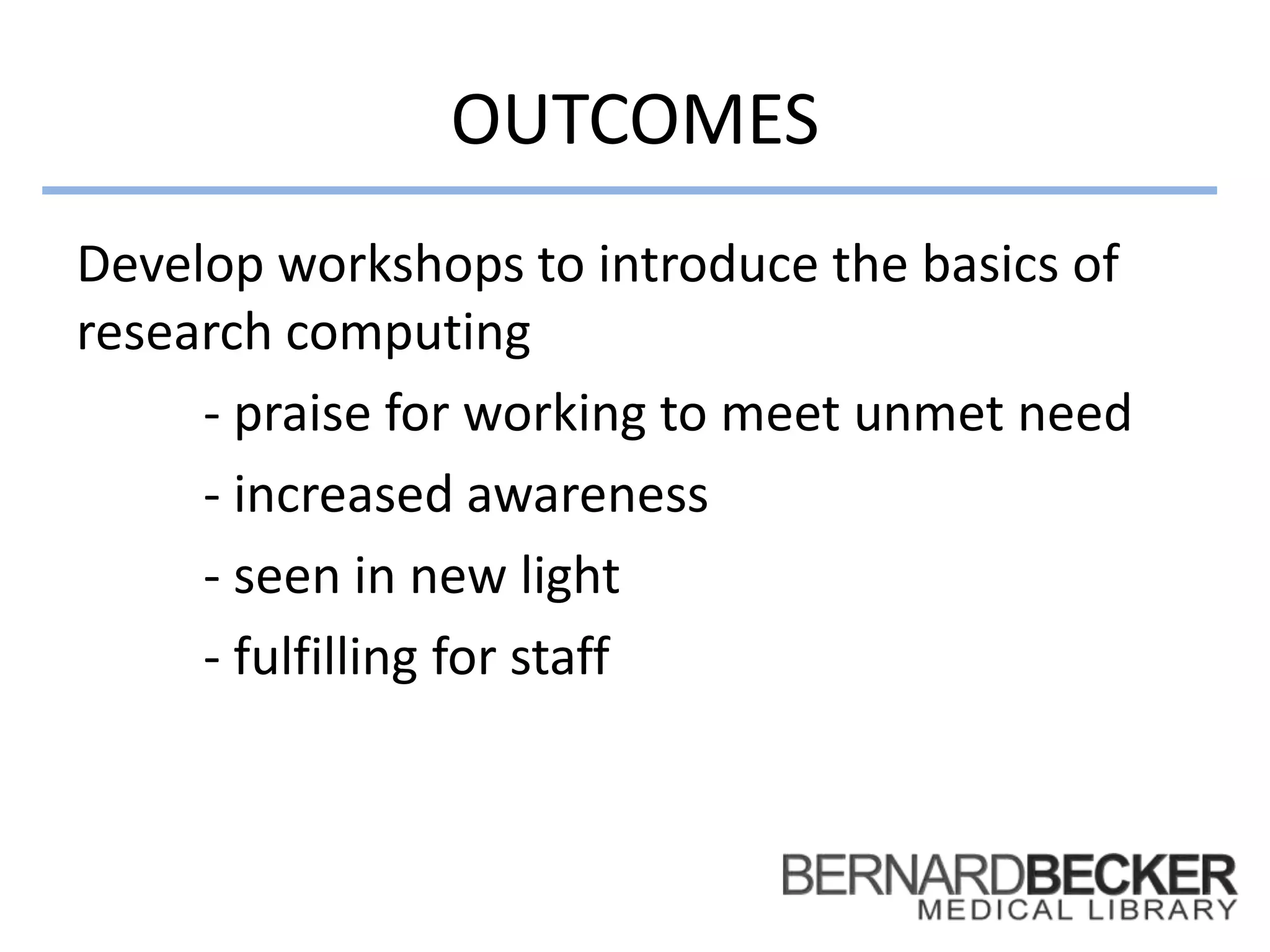 OUTCOMES
Develop workshops to introduce the basics of
research computing
- praise for working to meet unmet need
- increased awareness
- seen in new light
- fulfilling for staff
 