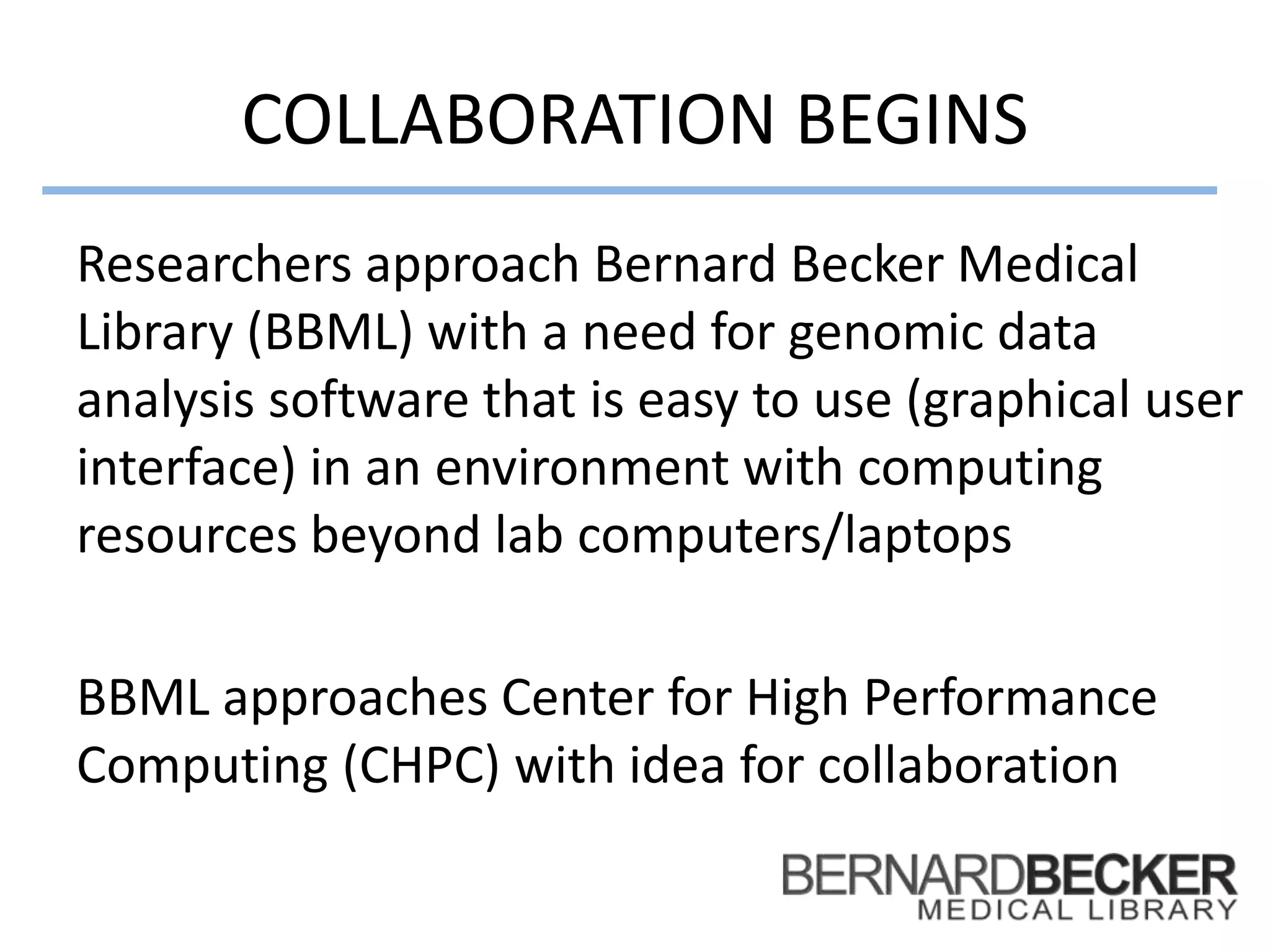 COLLABORATION BEGINS
Researchers approach Bernard Becker Medical
Library (BBML) with a need for genomic data
analysis software that is easy to use (graphical user
interface) in an environment with computing
resources beyond lab computers/laptops
BBML approaches Center for High Performance
Computing (CHPC) with idea for collaboration
 