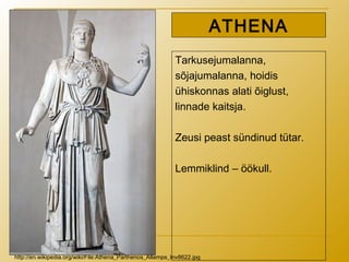 Tarkusejumalanna,
sõjajumalanna, hoidis
ühiskonnas alati õiglust,
linnade kaitsja.
Zeusi peast sündinud tütar.
Lemmiklind – öökull.
ATHENA
http://en.wikipedia.org/wiki/File:Athena_Parthenos_Altemps_Inv8622.jpg
 