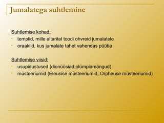 Jumalatega suhtlemine
Suhtlemise kohad:
 templid, mille altaritel toodi ohvreid jumalatele
 oraaklid, kus jumalate tahet vahendas püütia
Suhtlemise viisid:
 usupidustused (dionüüsiad,olümpiamängud)
 müsteeriumid (Eleusise müsteeriumid, Orpheuse müsteeriumid)
 