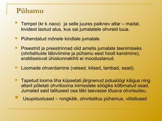 Pühamu

Tempel (kr k naos) ja selle juures paiknev altar – madal,
kividest laotud alus, kus sai jumalatele ohvreid tuua.
 Pühendatud mõnele kindlale jumalale.
 Preestrid ja preestrinnad olid ametis jumalate teenimiseks
(ohritalituste läbiviimine ja pühamu eest hoolt kandmine),
eraldiseisvat ühiskonnakihti ei moodustanud.
 Loomade ohverdamine (veised, kitsed, lambad, sead).
 Tapetud looma liha küpsetati järgnenud pidusöögi käigus ning
altaril põletati ohvrilooma inimestele söögiks kõlbmatud osad.
Jumalad said talitusest osa läbi taevasse tõusva ohvrisuitsu.
 Usupidustused – rongkäik, ohvritalitus pühamus, võistlused
 