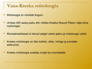 Vana-Kreeka mütoloogia
 Mütoloogia on müütide kogum.
 Umbes 400 aasta paiku eKr mõtles Kreeka filosoof Platon välja sõna
mythologia.
 Muinaskreeklased ei teinud selget vahet ajaloo ja mütoloogia vahel.
 Kreeka mütoloogia on täis koletisi, sõdu, intriige ja jumalate
sekkumisi.
 Kreeka mütoloogia avaldas muljet ka roomlastele.
 
