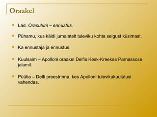 Oraakel
 Lad. Oraculum – ennustus.
 Pühamu, kus käidi jumalatelt tuleviku kohta selgust küsimast.
 Ka ennustaja ja ennustus.
 Kuulsaim – Apolloni oraakel Delfis Kesk-Kreekas Parnassose
jalamil.
 Püütia – Delfi preestrinna, kes Apolloni tulevikukuulutusi
vahendas.
 