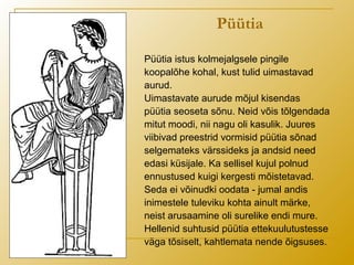 Püütia
Püütia istus kolmejalgsele pingile
koopalõhe kohal, kust tulid uimastavad
aurud.
Uimastavate aurude mõjul kisendas
püütia seoseta sõnu. Neid võis tõlgendada
mitut moodi, nii nagu oli kasulik. Juures
viibivad preestrid vormisid püütia sõnad
selgemateks värssideks ja andsid need
edasi küsijale. Ka sellisel kujul polnud
ennustused kuigi kergesti mõistetavad.
Seda ei võinudki oodata - jumal andis
inimestele tuleviku kohta ainult märke,
neist arusaamine oli surelike endi mure.
Hellenid suhtusid püütia ettekuulutustesse
väga tõsiselt, kahtlemata nende õigsuses.
 
