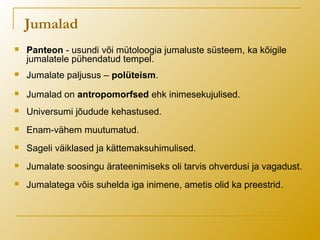 Jumalad
 Panteon - usundi või mütoloogia jumaluste süsteem, ka kõigile
jumalatele pühendatud tempel.
 Jumalate paljusus – polüteism.
 Jumalad on antropomorfsed ehk inimesekujulised.
 Universumi jõudude kehastused.
 Enam-vähem muutumatud.
 Sageli väiklased ja kättemaksuhimulised.
 Jumalate soosingu ärateenimiseks oli tarvis ohverdusi ja vagadust.
 Jumalatega võis suhelda iga inimene, ametis olid ka preestrid.
 