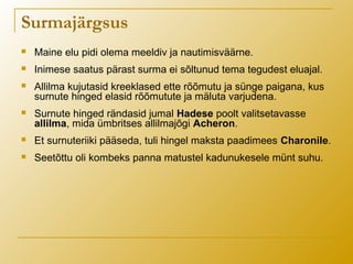  Maine elu pidi olema meeldiv ja nautimisväärne.
 Inimese saatus pärast surma ei sõltunud tema tegudest eluajal.
 Allilma kujutasid kreeklased ette rõõmutu ja sünge paigana, kus
surnute hinged elasid rõõmutute ja mäluta varjudena.
 Surnute hinged rändasid jumal Hadese poolt valitsetavasse
allilma, mida ümbritses allilmajõgi Acheron.
 Et surnuteriiki pääseda, tuli hingel maksta paadimees Charonile.
 Seetõttu oli kombeks panna matustel kadunukesele münt suhu.
Surmajärgsus
 