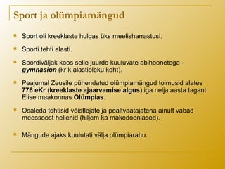  Sport oli kreeklaste hulgas üks meelisharrastusi.
 Sporti tehti alasti.
 Spordiväljak koos selle juurde kuuluvate abihoonetega -
gymnasion (kr k alastioleku koht).
 Peajumal Zeusile pühendatud olümpiamängud toimusid alates
776 eKr (kreeklaste ajaarvamise algus) iga nelja aasta tagant
Elise maakonnas Olümpias.
 Osaleda tohtisid võistlejate ja pealtvaatajatena ainult vabad
meessoost hellenid (hiljem ka makedoonlased).
 Mängude ajaks kuulutati välja olümpiarahu.
Sport ja olümpiamängud
 