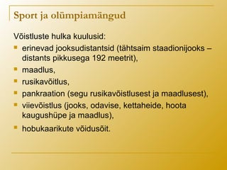 Võistluste hulka kuulusid:
 erinevad jooksudistantsid (tähtsaim staadionijooks –
distants pikkusega 192 meetrit),
 maadlus,
 rusikavõitlus,
 pankraation (segu rusikavõistlusest ja maadlusest),
 viievõistlus (jooks, odavise, kettaheide, hoota
kaugushüpe ja maadlus),
 hobukaarikute võidusõit.
Sport ja olümpiamängud
 