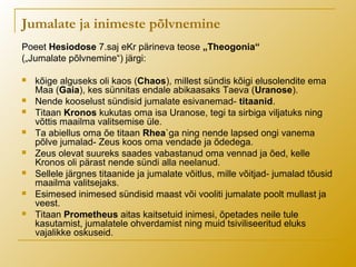 Jumalate ja inimeste põlvnemine
Poeet Hesiodose 7.saj eKr pärineva teose „Theogonia“
(„Jumalate põlvnemine“) järgi:
 kõige alguseks oli kaos (Chaos), millest sündis kõigi elusolendite ema
Maa (Gaia), kes sünnitas endale abikaasaks Taeva (Uranose).
 Nende kooselust sündisid jumalate esivanemad- titaanid.
 Titaan Kronos kukutas oma isa Uranose, tegi ta sirbiga viljatuks ning
võttis maailma valitsemise üle.
 Ta abiellus oma õe titaan Rhea`ga ning nende lapsed ongi vanema
põlve jumalad- Zeus koos oma vendade ja õdedega.
 Zeus olevat suureks saades vabastanud oma vennad ja õed, kelle
Kronos oli pärast nende sündi alla neelanud.
 Sellele järgnes titaanide ja jumalate võitlus, mille võitjad- jumalad tõusid
maailma valitsejaks.
 Esimesed inimesed sündisid maast või vooliti jumalate poolt mullast ja
veest.
 Titaan Prometheus aitas kaitsetuid inimesi, õpetades neile tule
kasutamist, jumalatele ohverdamist ning muid tsiviliseeritud eluks
vajalikke oskuseid.
 