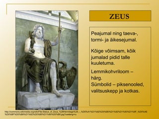 ZEUS
Peajumal ning taeva-,
tormi- ja äikesejumal.
Kõige võimsam, kõik
jumalad pidid talle
kuuletuma.
Lemmikohvriloom –
härg.
Sümbolid – piksenooled,
valitsuskepp ja kotkas.
http://commons.wikimedia.org/wiki/File:Statue_of_Zeus_%28Hermitage%29_-_%D0%A1%D1%82%D0%B0%D1%82%D1%83%D1%8F_%D0%AE
%D0%BF%D0%B8%D1%82%D0%B5%D1%80%D0%B0.jpg?uselang=ru
 