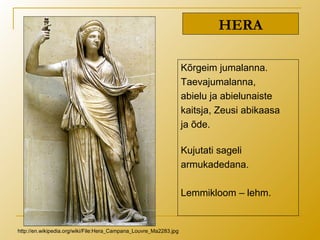 HERA
Kõrgeim jumalanna.
Taevajumalanna,
abielu ja abielunaiste
kaitsja, Zeusi abikaasa
ja õde.
Kujutati sageli
armukadedana.
Lemmikloom – lehm.
http://en.wikipedia.org/wiki/File:Hera_Campana_Louvre_Ma2283.jpg
 