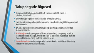 Talupoegade õigused
• Esialgu jäid talupojad isiklikult vabadeks (ehk neid ei
pärisorjastatud).
• Eesti talupoegadel oli kasutada oma põllumaa,
• neil lubati esialgu ka põllumajandussaaduste ülejääkidega vabalt
kaubitseda.
• 15.saj. lõpuks oli enamus talupoegi Eestis pärisorjastatud ja
sunnismaised.
• Pärisorjus- talupoegade sõltuvus isandast; talupoeg kuulus
isandale koos maaga, millel ta elas ja ta oli kohustatud isanda
heaks töötama ning täitma koormiseid.
• Sunnismaisus- talupoegadele kehtiv keeld isanda (mõisniku)
loata oma elukohta vahetada.
 