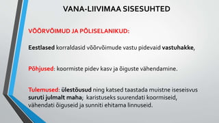 VANA-LIIVIMAA SISESUHTED
VÕÕRVÕIMUD JA PÕLISELANIKUD:
Eestlased korraldasid võõrvõimude vastu pidevaid vastuhakke,
Põhjused: koormiste pidev kasv ja õiguste vähendamine.
Tulemused: ülestõusud ning katsed taastada muistne iseseisvus
suruti julmalt maha; karistuseks suurendati koormiseid,
vähendati õiguseid ja sunniti ehitama linnuseid.
 