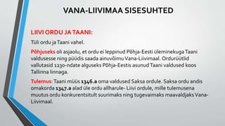 LIIVI ORDU JATAANI:
Tüli ordu jaTaani vahel.
Põhjuseks oli asjaolu, et ordu ei leppinud Põhja-Eesti üleminekugaTaani
valdusesse ning püüdis saada ainuvõimuVana-Liivimaal. Ordurüütlid
vallutasid 1230-ndate alguseks Põhja-Eestis asunudTaani valdused koos
Tallinna linnaga.
Tulemus:Taani müüs 1346.a oma valdused Saksa ordule. Saksa ordu andis
omakorda 1347.a alad üle ordu allharule- Liivi ordule, mille tulemusena
muutus ordu konkurentsitult suurimaks ning tugevaimaks maavaldjaksVana-
Liivimaal.
VANA-LIIVIMAA SISESUHTED
 