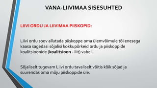 LIIVI ORDU JA LIIVIMAA PIISKOPID:
Liivi ordu soov allutada piiskoppe oma ülemvõimule tõi enesega
kaasa sagedasi sõjalisi kokkupõrkeid ordu ja piiskoppide
koalitsioonide (koalitsioon - liit) vahel.
Sõjaliselt tugevam Liivi ordu tavaliselt võitis kõik sõjad ja
suurendas oma mõju piiskoppide üle.
VANA-LIIVIMAA SISESUHTED
 
