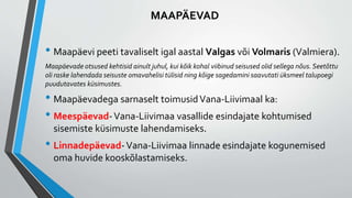 • Maapäevi peeti tavaliselt igal aastal Valgas või Volmaris (Valmiera).
Maapäevade otsused kehtisid ainult juhul, kui kõik kohal viibinud seisused olid sellega nõus. Seetõttu
oli raske lahendada seisuste omavahelisi tülisid ning kõige sagedamini saavutati üksmeel talupoegi
puudutavates küsimustes.
• Maapäevadega sarnaselt toimusidVana-Liivimaal ka:
• Meespäevad-Vana-Liivimaa vasallide esindajate kohtumised
sisemiste küsimuste lahendamiseks.
• Linnadepäevad-Vana-Liivimaa linnade esindajate kogunemised
oma huvide kooskõlastamiseks.
MAAPÄEVAD
 