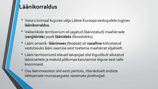Läänikorraldus
• Vana-Liivimaal kujunes välja Lääne-Euroopa eeskujudele tuginev
läänikorraldus.
• Väikeriikide territoorium oli jagatud (läänistatud) maahärrade
(senjööride) poolt läänideks (feoodideks).
• Lääni omanik- läänimees (feodaal) oli vasallina kohustatud
vastutasuks lääni saamise eest toetama maahärrat sõjaliselt.
• Lääni territooriumil elavad talupojad olid õiguslikult allutatud
läänimehele ja maksid põllumaa kasutamise õiguse eest talle
koormiseid.
• Osa läänimeestest olid eesti päritolu, tõenäoliselt endiste
tähtsamate muinasaegsete vanemate järeltulijad.
 